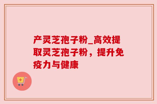 产灵芝孢子粉_高效提取灵芝孢子粉,提升免疫力与健康