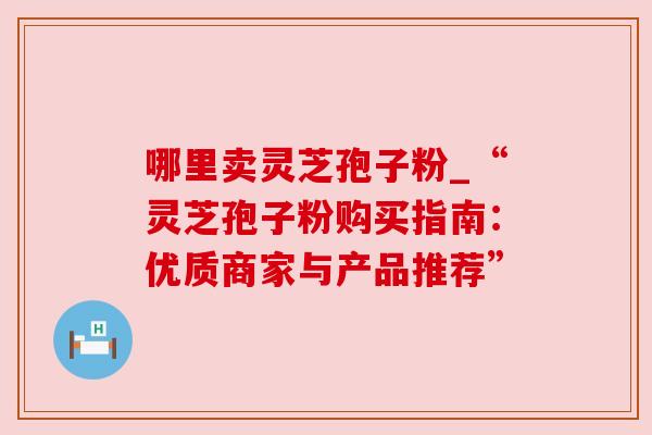 哪里卖灵芝孢子粉_“灵芝孢子粉购买指南:优质商家与产品推荐”