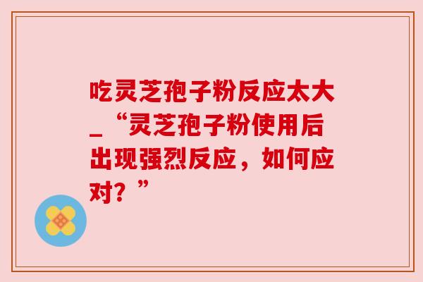 吃灵芝孢子粉反应太大_“灵芝孢子粉使用后出现强烈反应，如何应对？”