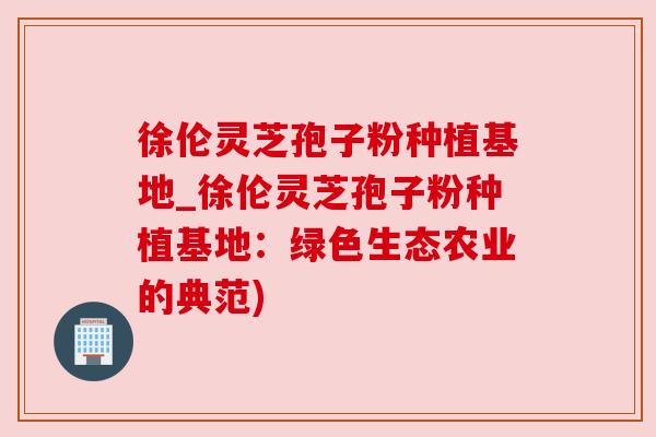 徐伦灵芝孢子粉种植基地_徐伦灵芝孢子粉种植基地：绿色生态农业的典范)