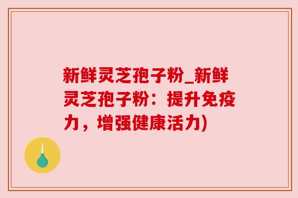 新鲜灵芝孢子粉_新鲜灵芝孢子粉：提升免疫力，增强健康活力)