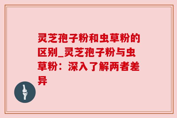 灵芝孢子粉和虫草粉的区别_灵芝孢子粉与虫草粉:深入了解两者差异