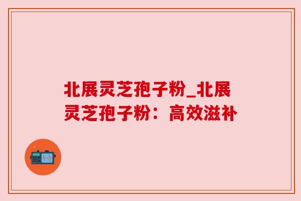 北展灵芝孢子粉_北展灵芝孢子粉:高效滋补
