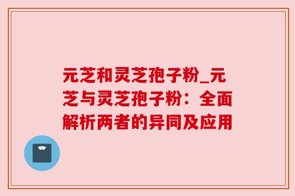 元芝和灵芝孢子粉_元芝与灵芝孢子粉：全面解析两者的异同及应用