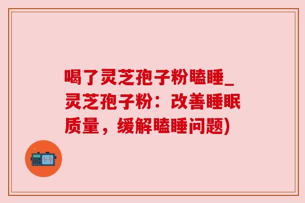 喝了灵芝孢子粉瞌睡_灵芝孢子粉:改善睡眠质量,缓解瞌睡问题)