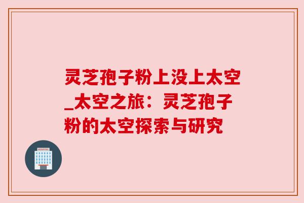 灵芝孢子粉上没上太空_太空之旅:灵芝孢子粉的太空探索与研究