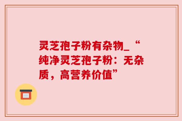 灵芝孢子粉有杂物_“纯净灵芝孢子粉:无杂质,高营养价值”