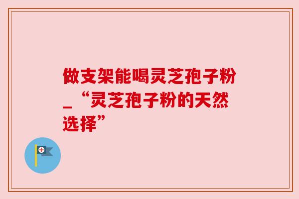 做支架能喝灵芝孢子粉_“灵芝孢子粉的天然选择”