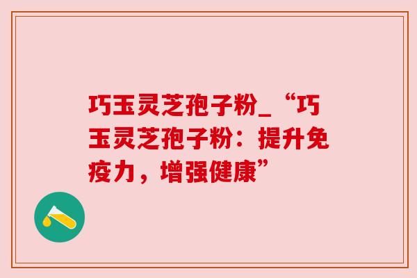 巧玉灵芝孢子粉_“巧玉灵芝孢子粉：提升免疫力，增强健康”