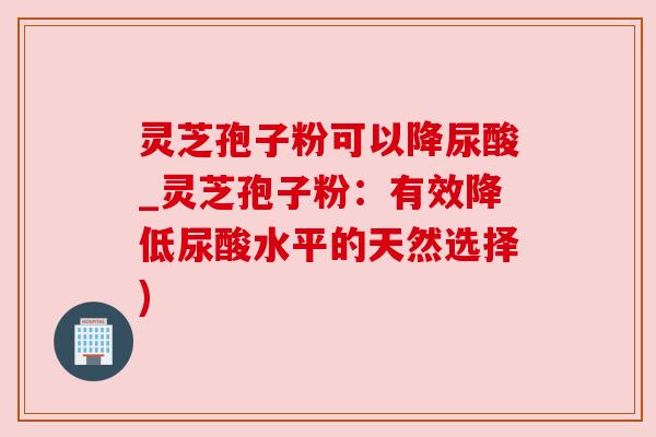 灵芝孢子粉可以降尿酸_灵芝孢子粉:有效降低尿酸水平的天然选择)