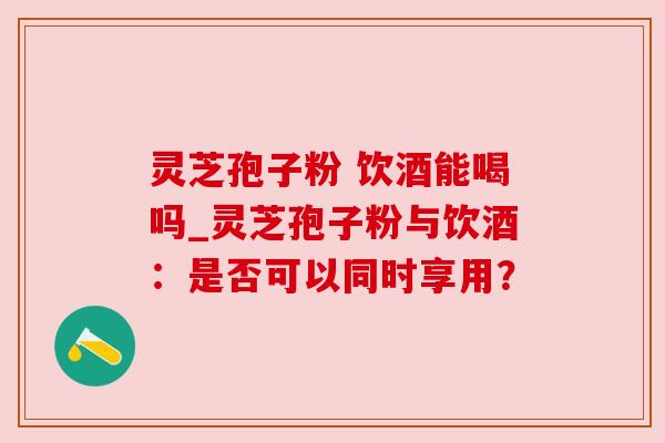 灵芝孢子粉 饮酒能喝吗_灵芝孢子粉与饮酒:是否可以同时享用?