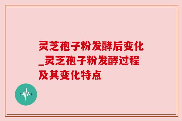 灵芝孢子粉发酵后变化_灵芝孢子粉发酵过程及其变化特点