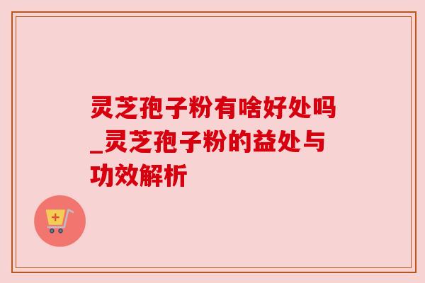 灵芝孢子粉有啥好处吗_灵芝孢子粉的益处与功效解析