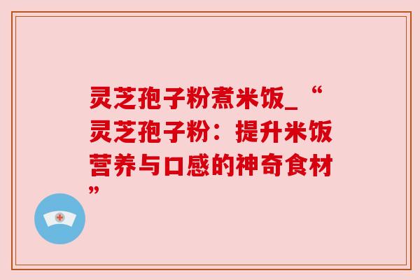 灵芝孢子粉煮米饭_“灵芝孢子粉:提升米饭营养与口感的神奇食材”