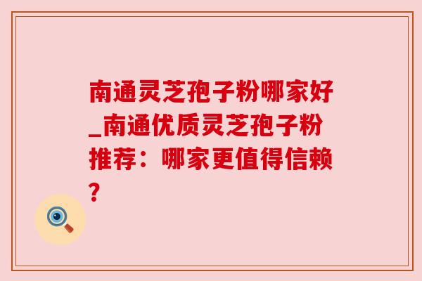 南通灵芝孢子粉哪家好_南通优质灵芝孢子粉推荐：哪家更值得信赖？