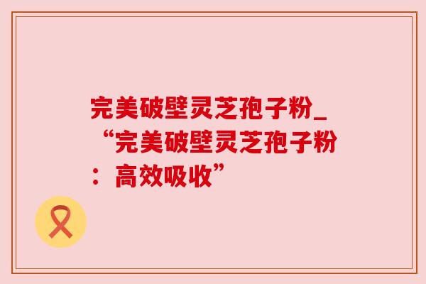 完美破壁灵芝孢子粉_“完美破壁灵芝孢子粉：高效吸收”