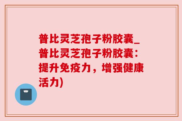 普比灵芝孢子粉胶囊_普比灵芝孢子粉胶囊:提升免疫力,增强健康活力)