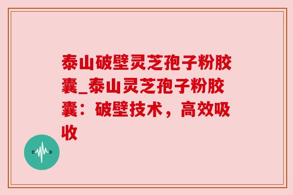 泰山破壁灵芝孢子粉胶囊_泰山灵芝孢子粉胶囊:破壁技术,高效吸收