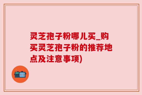 灵芝孢子粉哪儿买_购买灵芝孢子粉的推荐地点及注意事项)