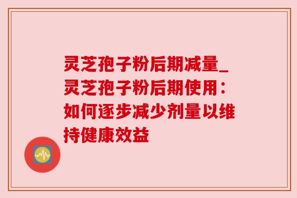 灵芝孢子粉后期减量_灵芝孢子粉后期使用:如何逐步减少剂量以维持健康效益