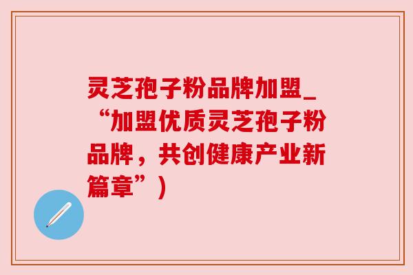 灵芝孢子粉品牌加盟_“加盟优质灵芝孢子粉品牌，共创健康产业新篇章”)