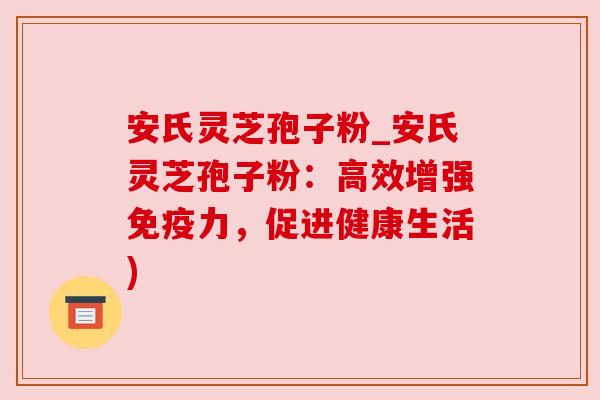 安氏灵芝孢子粉_安氏灵芝孢子粉:高效增强免疫力,促进健康生活)