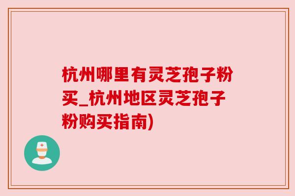 杭州哪里有灵芝孢子粉买_杭州地区灵芝孢子粉购买指南)
