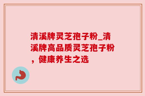 清溪牌灵芝孢子粉_清溪牌高品质灵芝孢子粉,健康养生之选