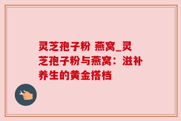 灵芝孢子粉 燕窝_灵芝孢子粉与燕窝:滋补养生的黄金搭档