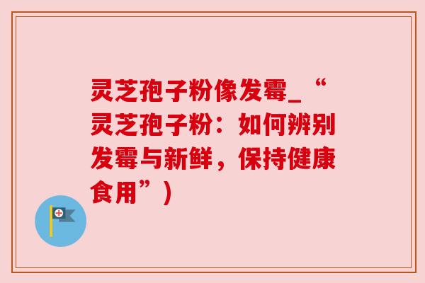 灵芝孢子粉像发霉_“灵芝孢子粉：如何辨别发霉与新鲜，保持健康食用”)