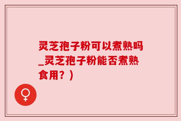 灵芝孢子粉可以煮熟吗_灵芝孢子粉能否煮熟食用?)