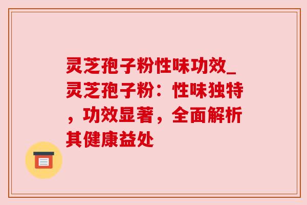 灵芝孢子粉性味功效_灵芝孢子粉：性味独特，功效显著，全面解析其健康益处