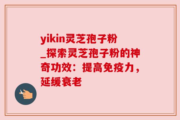 yikin灵芝孢子粉_探索灵芝孢子粉的神奇功效:提高免疫力,延缓衰老