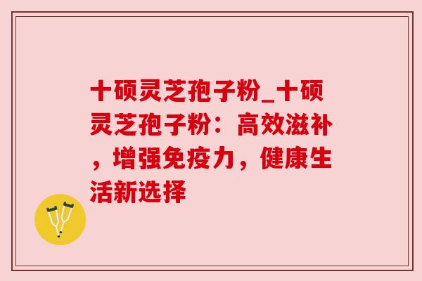 十硕灵芝孢子粉_十硕灵芝孢子粉：高效滋补，增强免疫力，健康生活新选择