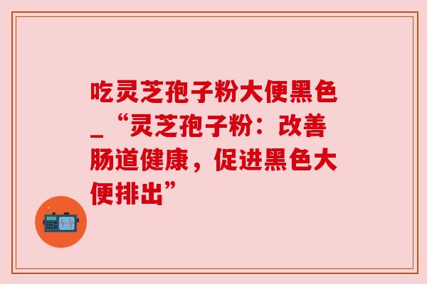 吃灵芝孢子粉大便黑色_“灵芝孢子粉:改善肠道健康,促进黑色大便排出”