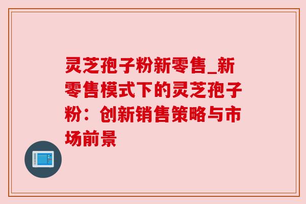 灵芝孢子粉新零售_新零售模式下的灵芝孢子粉:创新销售策略与市场前景