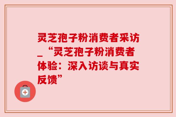 灵芝孢子粉消费者采访_“灵芝孢子粉消费者体验:深入访谈与真实反馈”