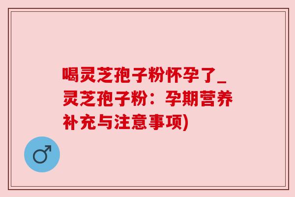 喝灵芝孢子粉怀孕了_灵芝孢子粉:孕期营养补充与注意事项)