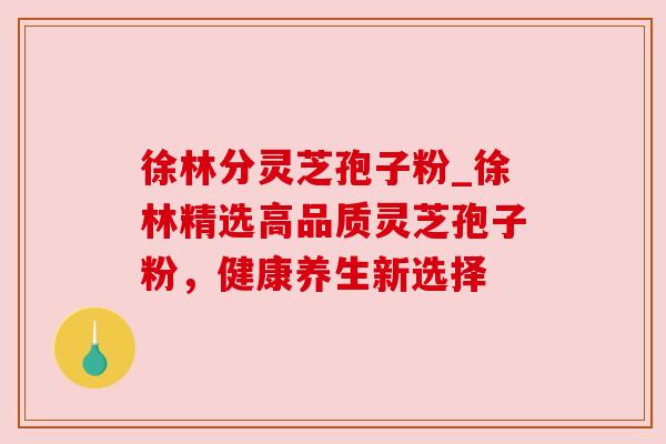 徐林分灵芝孢子粉_徐林精选高品质灵芝孢子粉,健康养生新选择