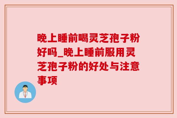 晚上睡前喝灵芝孢子粉好吗_晚上睡前服用灵芝孢子粉的好处与注意事项