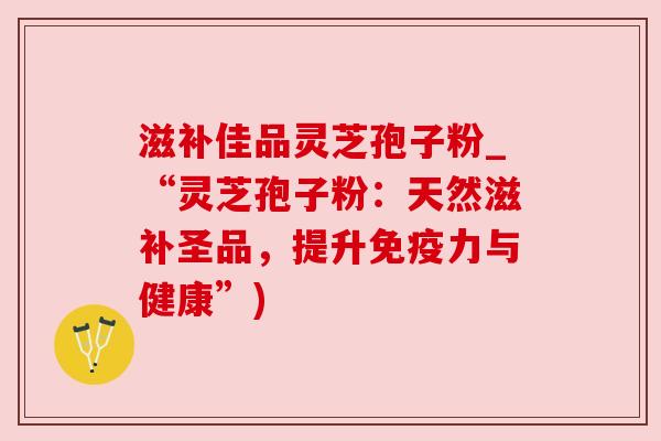 滋补佳品灵芝孢子粉_“灵芝孢子粉:天然滋补圣品,提升免疫力与健康”)