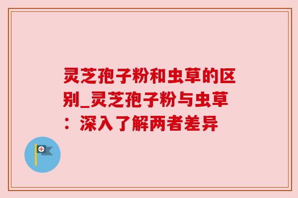 灵芝孢子粉和虫草的区别_灵芝孢子粉与虫草：深入了解两者差异