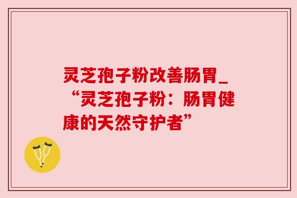 灵芝孢子粉改善肠胃_“灵芝孢子粉:肠胃健康的天然守护者”