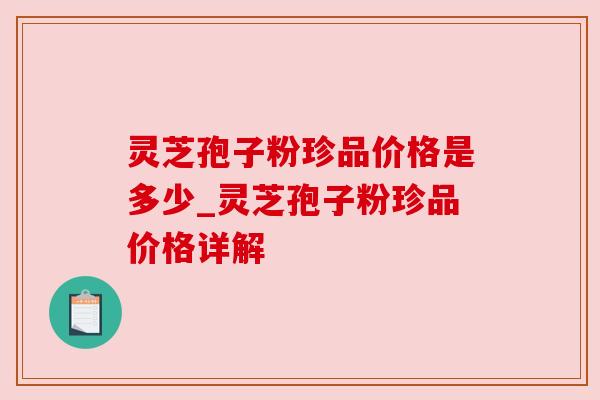 灵芝孢子粉珍品价格是多少_灵芝孢子粉珍品价格详解