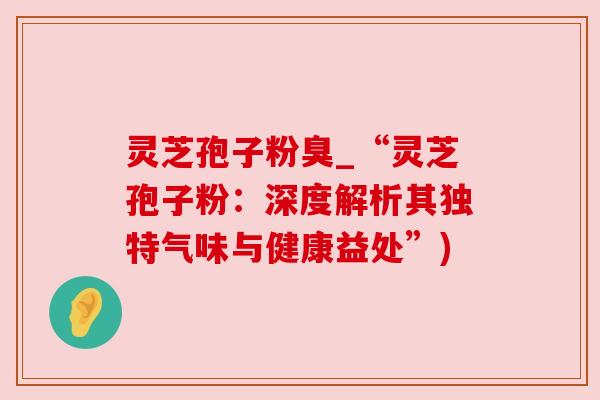 灵芝孢子粉臭_“灵芝孢子粉:深度解析其独特气味与健康益处”)