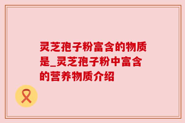 灵芝孢子粉富含的物质是_灵芝孢子粉中富含的营养物质介绍