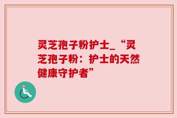 灵芝孢子粉护士_“灵芝孢子粉：护士的天然健康守护者”