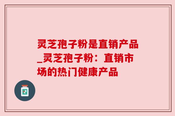 灵芝孢子粉是直销产品_灵芝孢子粉:直销市场的热门健康产品