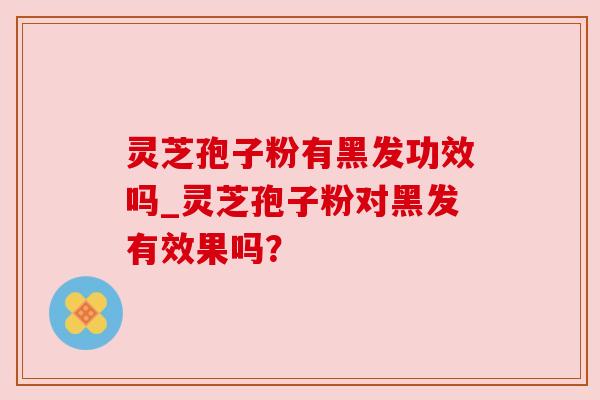 灵芝孢子粉有黑发功效吗_灵芝孢子粉对黑发有效果吗?