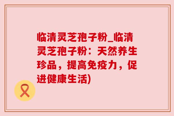 临清灵芝孢子粉_临清灵芝孢子粉：天然养生珍品，提高免疫力，促进健康生活)